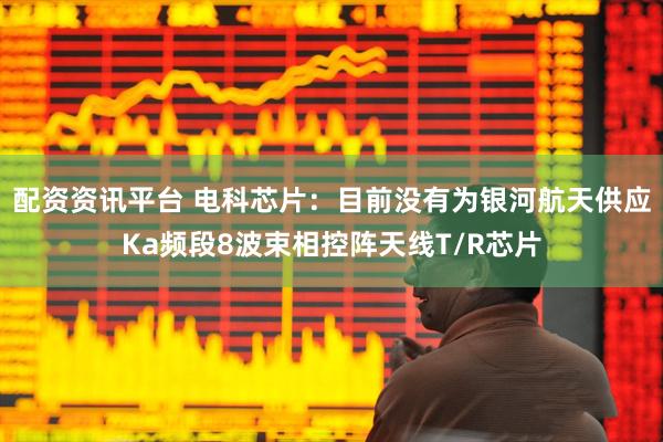 配资资讯平台 电科芯片：目前没有为银河航天供应Ka频段8波束相控阵天线T/R芯片
